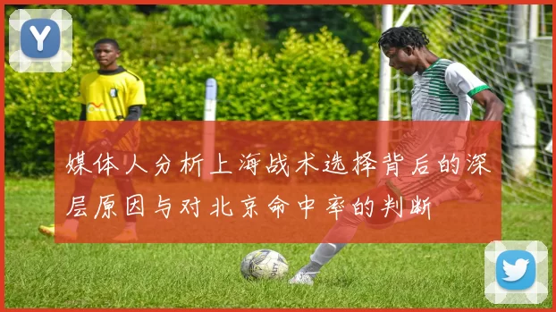 媒体人分析上海战术选择背后的深层原因与对北京命中率的判断
