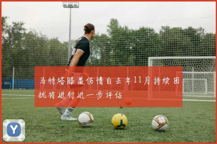马特塔膝盖伤情自去年11月持续困扰将进行进一步评估