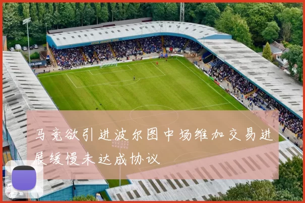 马竞欲引进波尔图中场维加交易进展缓慢未达成协议