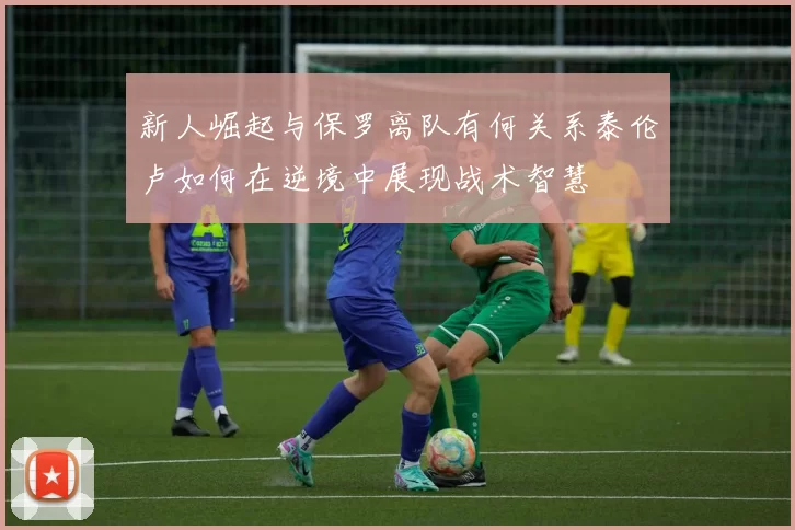 新人崛起与保罗离队有何关系泰伦卢如何在逆境中展现战术智慧
