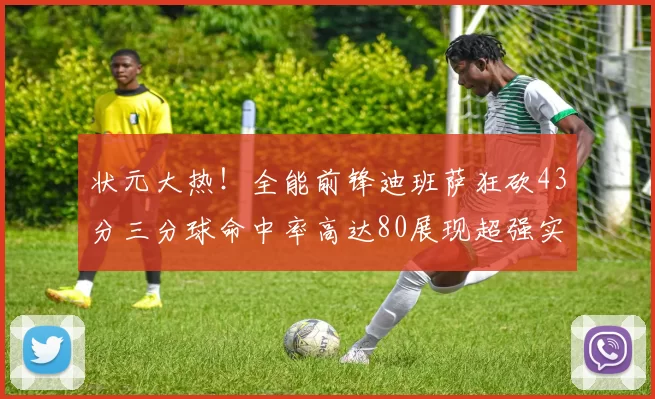 状元大热！全能前锋迪班萨狂砍43分三分球命中率高达80展现超强实力