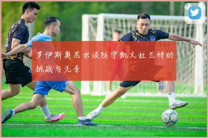 罗伊斯奥尼尔谈防守凯文杜兰特的挑战与无奈