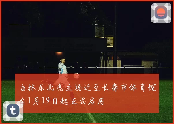 吉林东北虎主场迁至长春市体育馆自1月19日起正式启用