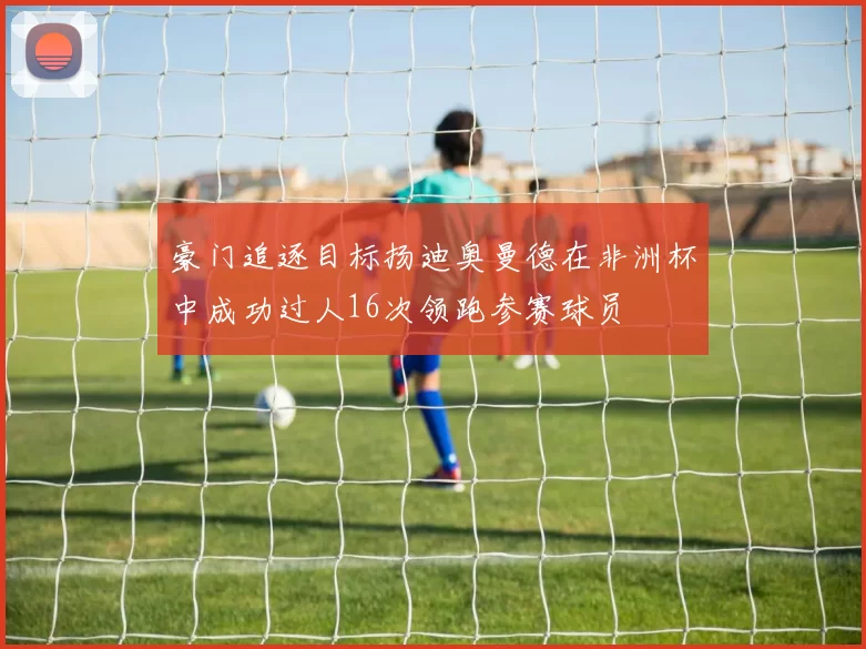 豪门追逐目标扬迪奥曼德在非洲杯中成功过人16次领跑参赛球员
