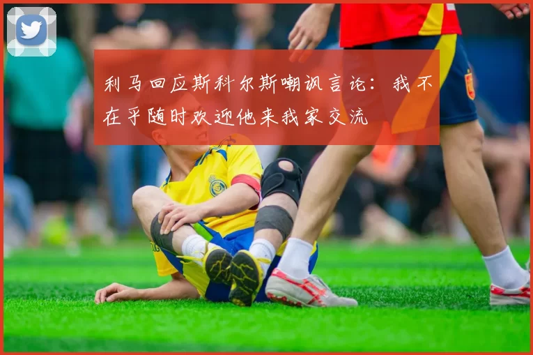 利马回应斯科尔斯嘲讽言论：我不在乎随时欢迎他来我家交流